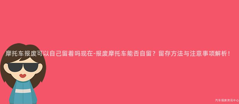 摩托车报废可以自己留着吗现在-报废摩托车能否自留？留存方法与注意事项解析！