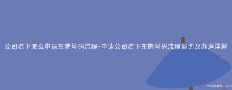 公司名下怎么申请车牌号码流程-申请公司名下车牌号码流程咨询及办理详解