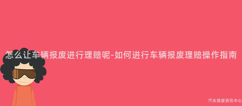 怎么让车辆报废进行理赔呢-如何进行车辆报废理赔操作指南