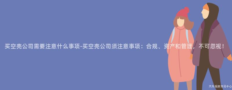 买空壳公司需要注意什么事项-买空壳公司须注意事项：合规、资产和管理，不可忽视！