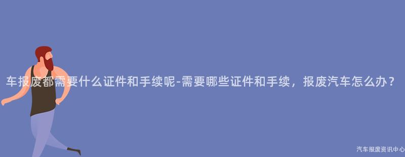 车报废都需要什么证件和手续呢-需要哪些证件和手续，报废汽车怎么办？