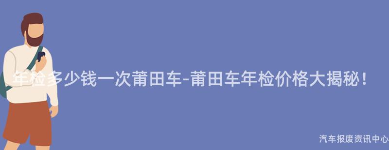 年检多少钱一次莆田车-莆田车年检价格大揭秘！