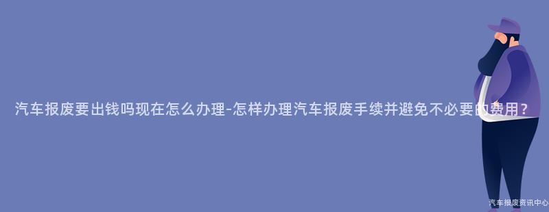 汽车报废要出钱吗现在怎么办理-怎样办理汽车报废手续并避免不必要的费用？