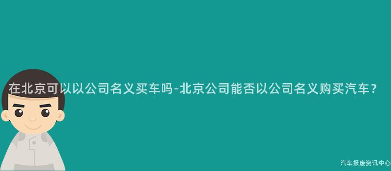在北京可以以公司名义买车吗-北京公司能否以公司名义购买汽车？