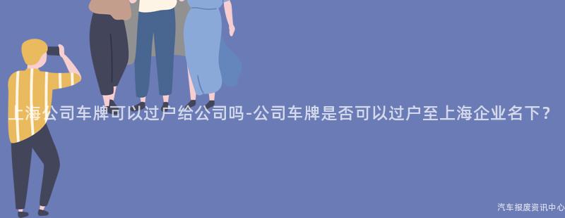 上海公司车牌可以过户给公司吗-公司车牌是否可以过户至上海企业名下？