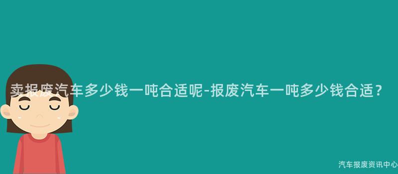 卖报废汽车多少钱一吨合适呢-报废汽车一吨多少钱合适？