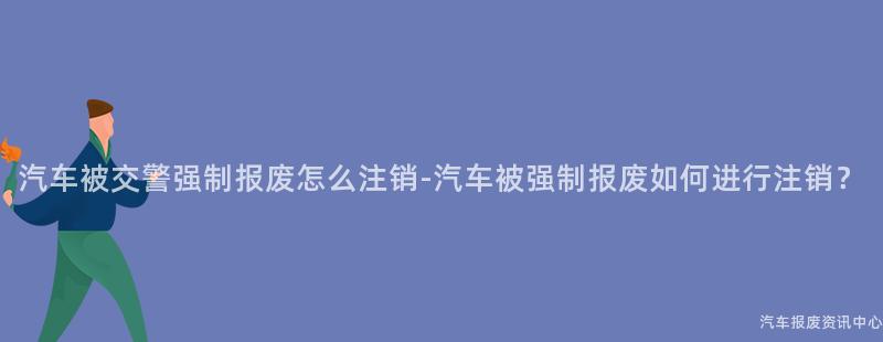 汽车被交警强制报废怎么注销-汽车被强制报废如何进行注销？