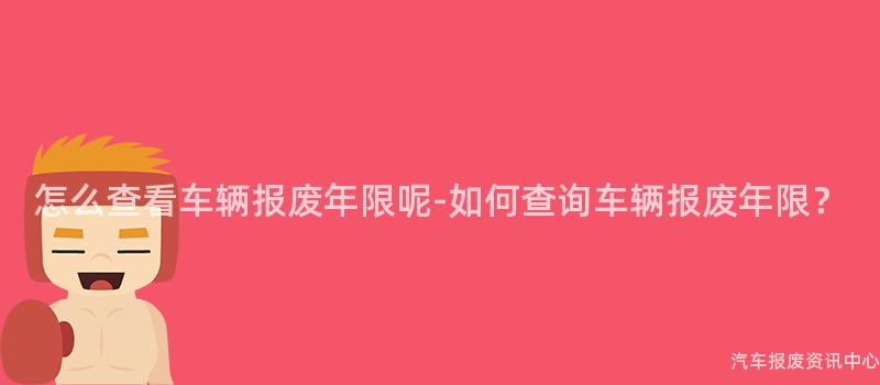 怎么查看车辆报废年限呢-如何查询车辆报废年限？