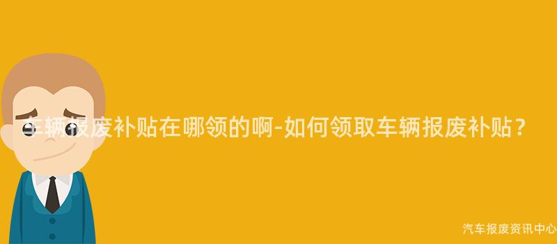 车辆报废补贴在哪领的啊-如何领取车辆报废补贴？
