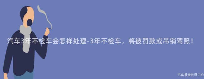 汽车3年不检车会怎样处理-3年不检车，将被罚款或吊销驾照！