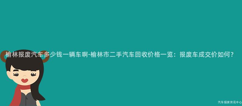 榆林报废汽车多少钱一辆车啊-榆林市二手汽车回收价格一览：报废车成交价如何？