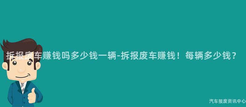 拆报废车赚钱吗多少钱一辆-拆报废车赚钱！每辆多少钱？