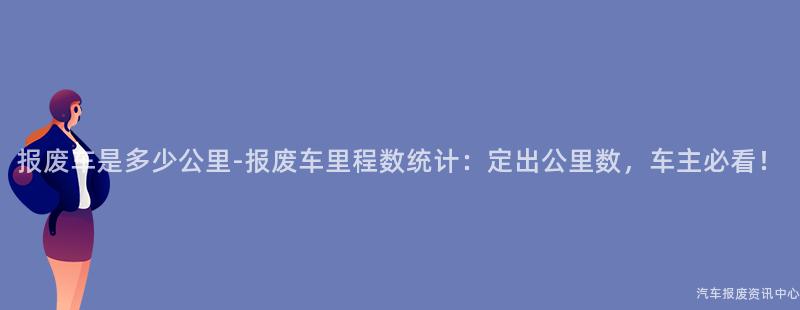 报废车是多少公里-报废车里程数统计：定出公里数，车主必看！