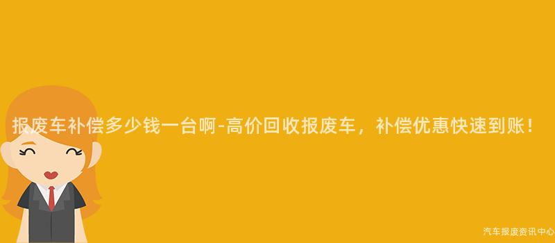 报废车补偿多少钱一台啊-高价回收报废车，补偿优惠快速到账！