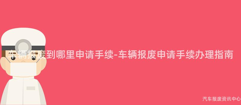 车辆报废到哪里申请手续-车辆报废申请手续办理指南