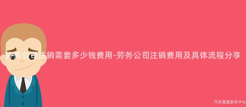 劳务公司注销需要多少钱费用-劳务公司注销费用及具体流程分享