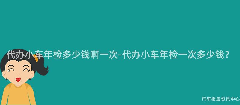 代办小车年检多少钱啊一次-代办小车年检一次多少钱？