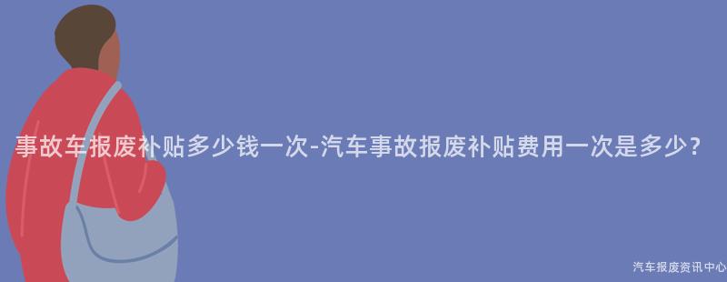 事故车报废补贴多少钱一次-汽车事故报废补贴费用一次是多少？