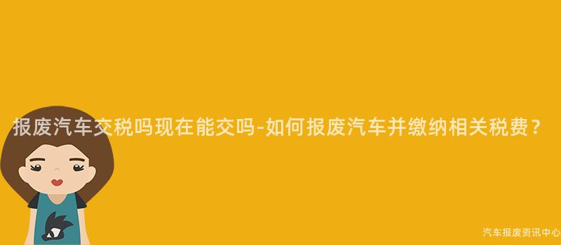 报废汽车交税吗现在能交吗-如何报废汽车并缴纳相关税费？