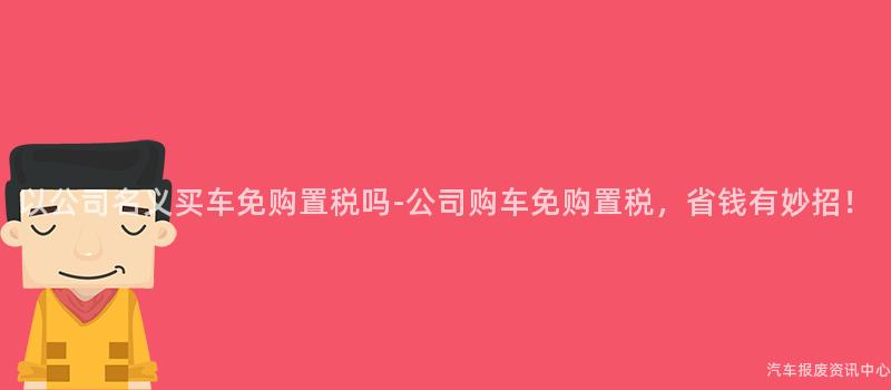 以公司名义买车免购置税吗-公司购车免购置税，省钱有妙招！