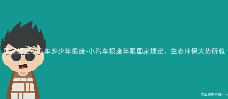 国家规定小汽车多少年报废-小汽车报废年限国家规定，生态环保大势所趋