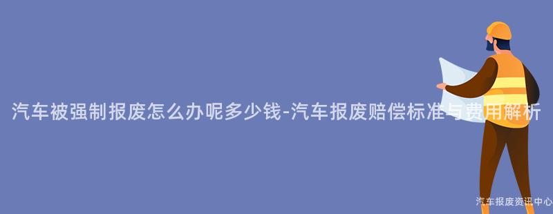 汽车被强制报废怎么办呢多少钱-汽车报废赔偿标准与费用解析
