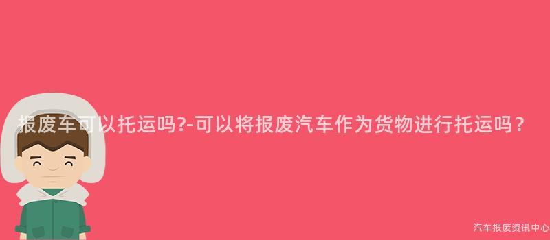 报废车可以托运吗?-可以将报废汽车作为货物进行托运吗？