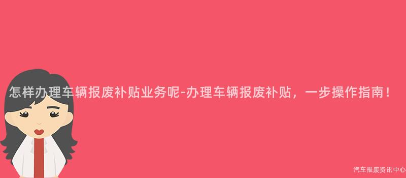 怎样办理车辆报废补贴业务呢-办理车辆报废补贴，一步操作指南！