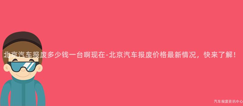 北京汽车报废多少钱一台啊现在-北京汽车报废价格最新情况，快来了解！