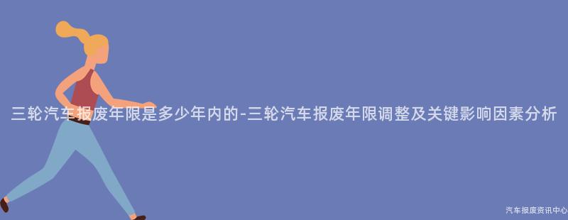 三轮汽车报废年限是多少年内的-三轮汽车报废年限调整及关键影响因素分析