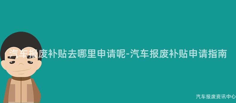 汽车报废补贴去哪里申请呢-汽车报废补贴申请指南