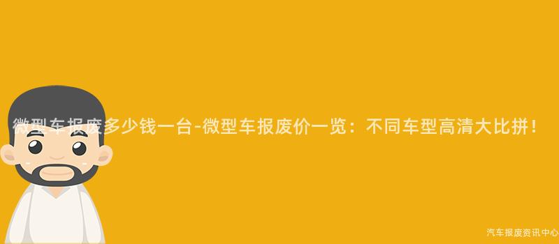 微型车报废多少钱一台-微型车报废价一览：不同车型高清大比拼！