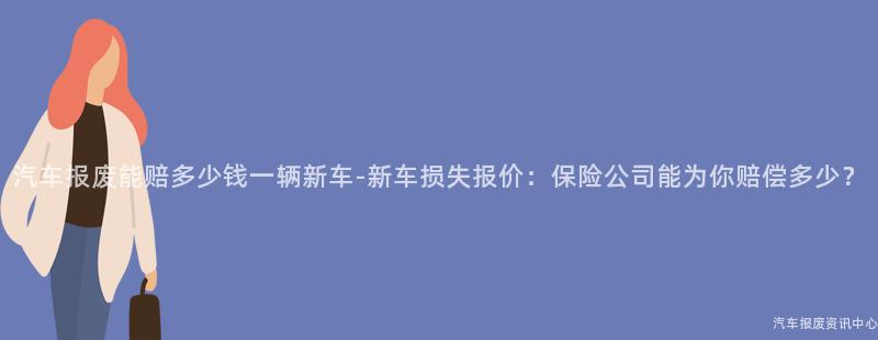 汽车报废能赔多少钱一辆新车-新车损失报价：保险公司能为你赔偿多少？