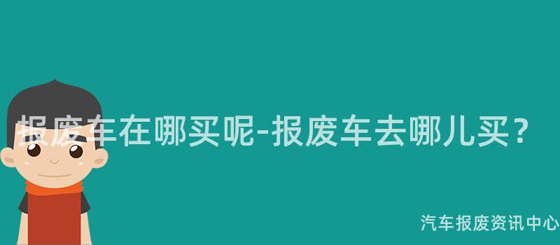 报废车在哪买呢-报废车去哪儿买？