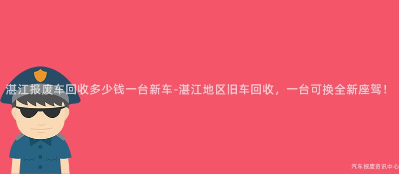 湛江报废车回收多少钱一台新车-湛江地区旧车回收，一台可换全新座驾！