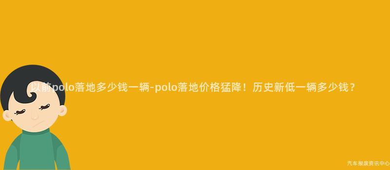 以前polo落地多少钱一辆-polo落地价格猛降！历史新低一辆多少钱？
