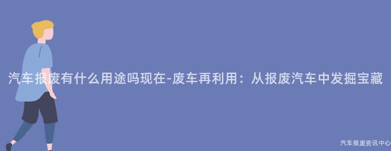 汽车报废有什么用途吗现在-废车再利用：从报废汽车中发掘宝藏