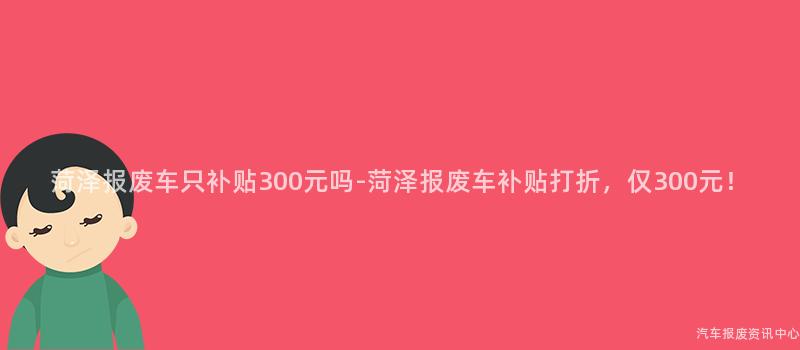 菏泽报废车只补贴300元吗-菏泽报废车补贴打折，仅300元！