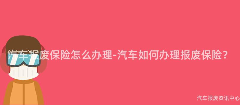 汽车报废保险怎么办理-汽车如何办理报废保险？