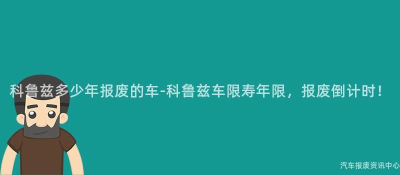科鲁兹多少年报废的车-科鲁兹车限寿年限，报废倒计时！