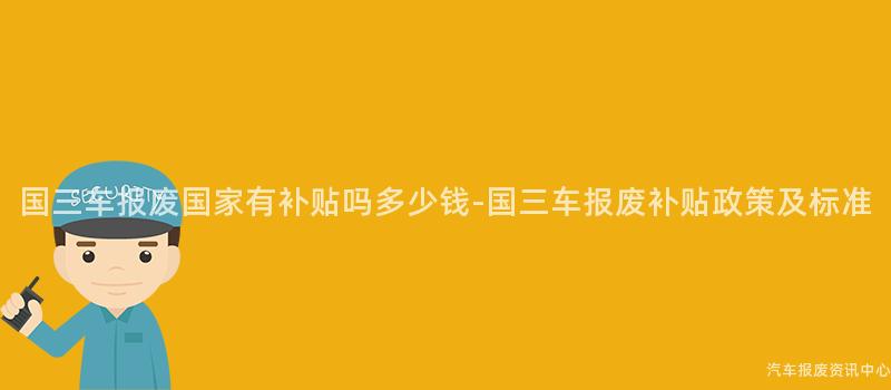国三车报废国家有补贴吗多少钱-国三车报废补贴政策及标准
