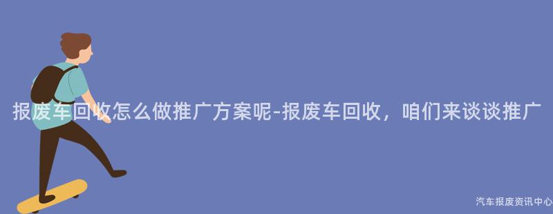 报废车回收怎么做推广方案呢-报废车回收，咱们来谈谈推广