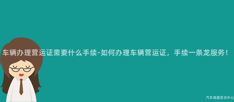 车辆办理营运证需要什么手续-如何办理车辆营运证，手续一条龙服务！