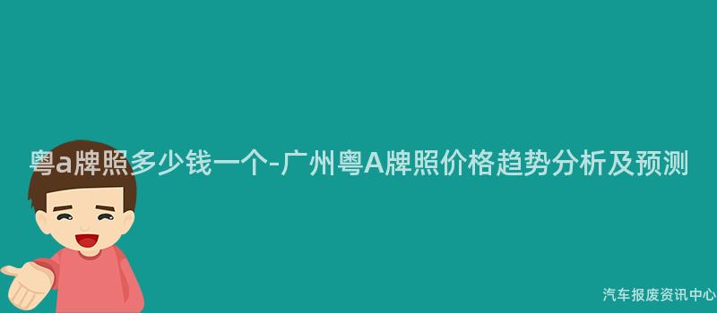 粤a牌照多少钱一个-广州粤A牌照价格趋势分析及预测