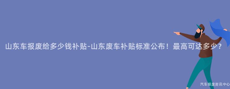 山东车报废给多少钱补贴-山东废车补贴标准公布！最高可达多少？