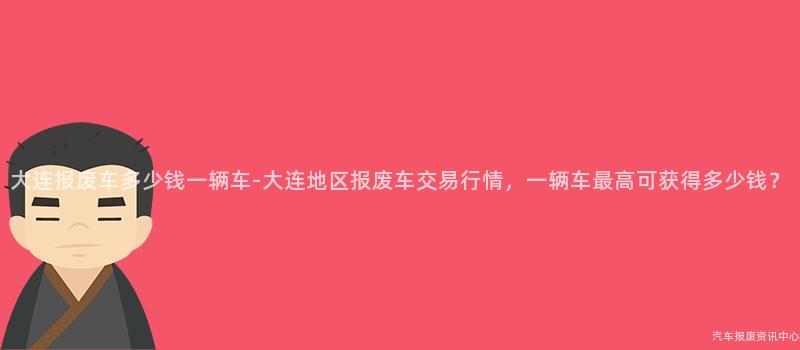 大连报废车多少钱一辆车-大连地区报废车交易行情，一辆车最高可获得多少钱？
