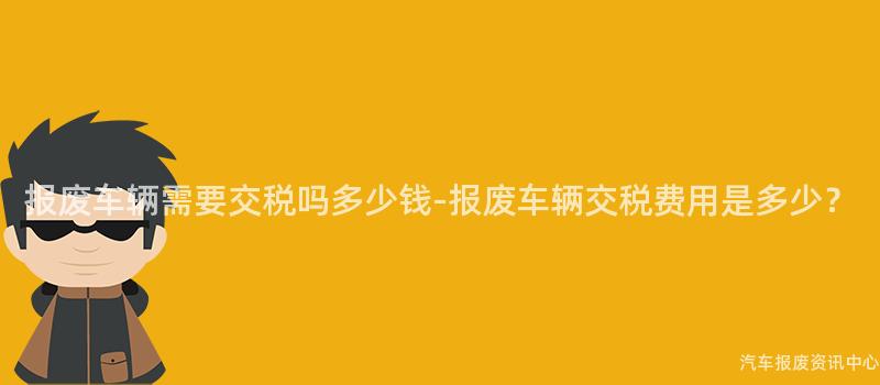 报废车辆需要交税吗多少钱-报废车辆交税费用是多少？