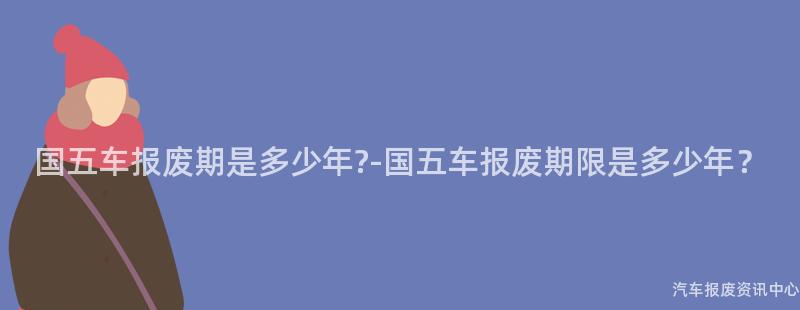 国五车报废期是多少年?-国五车报废期限是多少年？