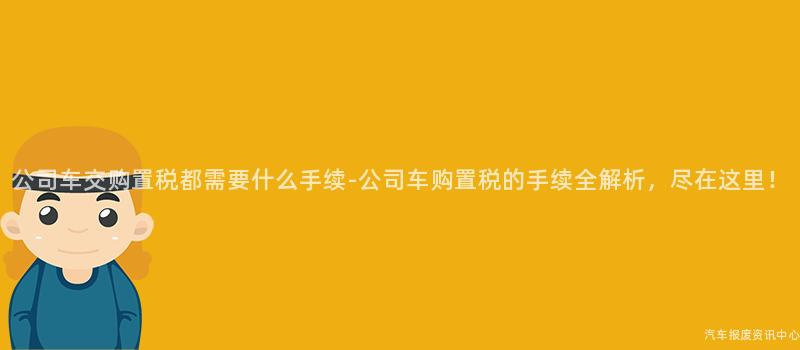公司车交购置税都需要什么手续-公司车购置税的手续全解析，尽在这里！