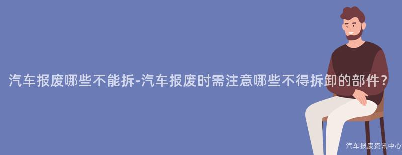 汽车报废哪些不能拆-汽车报废时需注意哪些不得拆卸的部件？